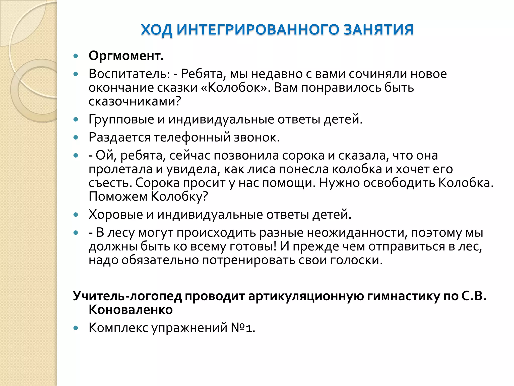 ХОД ИНТЕГРИРОВАННОГО ЗАНЯТИЯ










Оргмомент.
Воспитатель: - Ребята, мы недавно с вами сочиняли новое
окончание сказки «Колобок». Вам понравилось быть
сказочниками?
Групповые и индивидуальные ответы детей.
Раздается телефонный звонок.
- Ой, ребята, сейчас позвонила сорока и сказала, что она
пролетала и увидела, как лиса понесла колобка и хочет его
съесть. Сорока просит у нас помощи. Нужно освободить Колобка.
Поможем Колобку?
Хоровые и индивидуальные ответы детей.
- В лесу могут происходить разные неожиданности, поэтому мы
должны быть ко всему готовы! И прежде чем отправиться в лес,
надо обязательно потренировать свои голоски.

Учитель-логопед проводит артикуляционную гимнастику по С.В.
Коноваленко
 Комплекс упражнений №1.

 