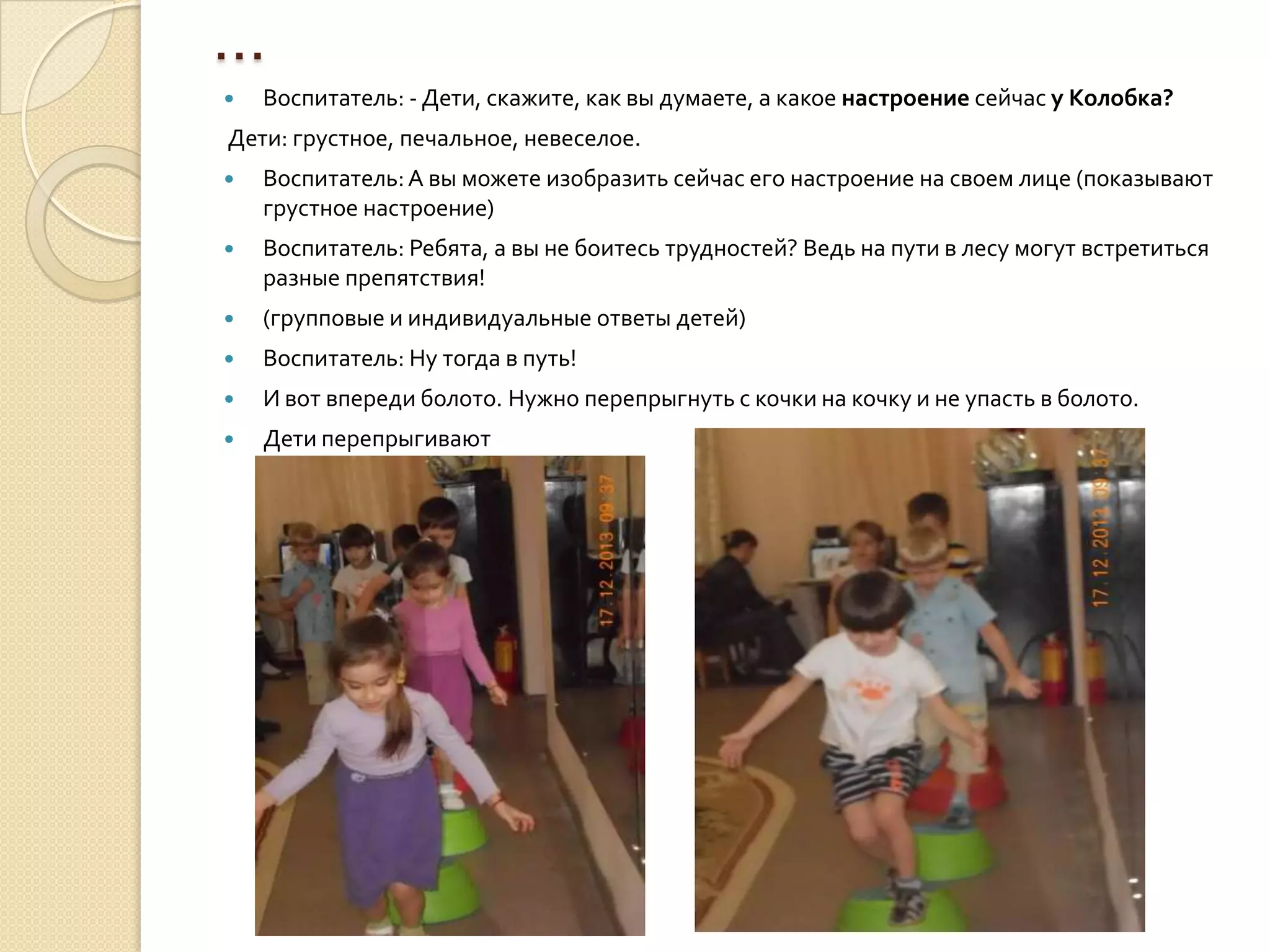 …


Воспитатель: - Дети, скажите, как вы думаете, а какое настроение сейчас у Колобка?

Дети: грустное, печальное, невеселое.


Воспитатель: А вы можете изобразить сейчас его настроение на своем лице (показывают
грустное настроение)



Воспитатель: Ребята, а вы не боитесь трудностей? Ведь на пути в лесу могут встретиться
разные препятствия!



(групповые и индивидуальные ответы детей)



Воспитатель: Ну тогда в путь!



И вот впереди болото. Нужно перепрыгнуть с кочки на кочку и не упасть в болото.



Дети перепрыгивают

 