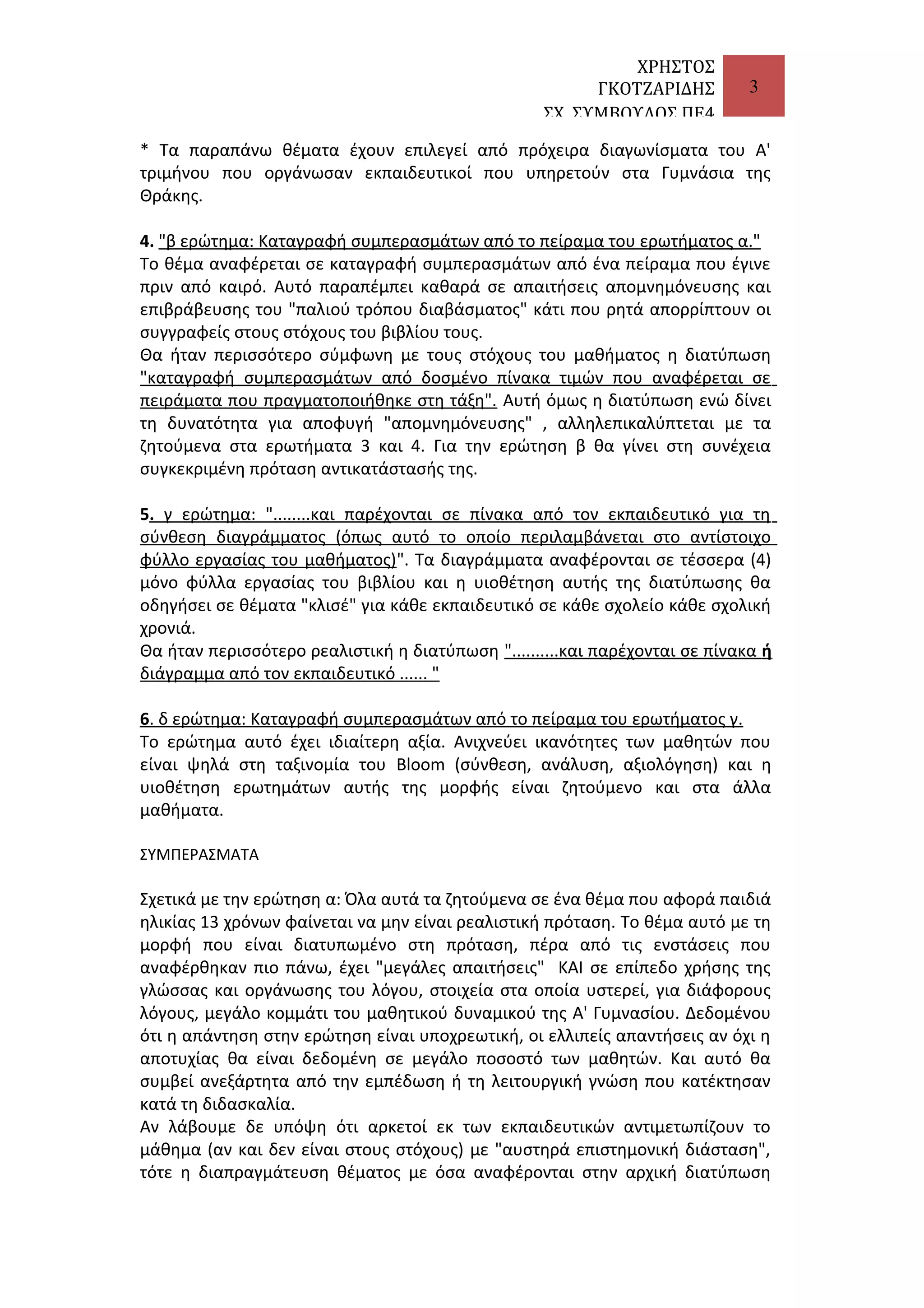 ΧΡΗΣΤΟΣ
ΓΚΟΤΖΑΡΙΔΗΣ
ΣΧ. ΣΥΜΒΟΥΛΟΣ ΠΕ4

3

* Τα παραπάνω θέματα έχουν επιλεγεί από πρόχειρα διαγωνίσματα του Α'
τριμήνου που οργάνωσαν εκπαιδευτικοί που υπηρετούν στα Γυμνάσια της
Θράκης.
4. "β ερώτημα: Καταγραφή συμπερασμάτων από το πείραμα του ερωτήματος α."
Το θέμα αναφέρεται σε καταγραφή συμπερασμάτων από ένα πείραμα που έγινε
πριν από καιρό. Αυτό παραπέμπει καθαρά σε απαιτήσεις απομνημόνευσης και
επιβράβευσης του "παλιού τρόπου διαβάσματος" κάτι που ρητά απορρίπτουν οι
συγγραφείς στους στόχους του βιβλίου τους.
Θα ήταν περισσότερο σύμφωνη με τους στόχους του μαθήματος η διατύπωση
"καταγραφή συμπερασμάτων από δοσμένο πίνακα τιμών που αναφέρεται σε
πειράματα που πραγματοποιήθηκε στη τάξη". Αυτή όμως η διατύπωση ενώ δίνει
τη δυνατότητα για αποφυγή "απομνημόνευσης" , αλληλεπικαλύπτεται με τα
ζητούμενα στα ερωτήματα 3 και 4. Για την ερώτηση β θα γίνει στη συνέχεια
συγκεκριμένη πρόταση αντικατάστασής της.
5. γ ερώτημα: "........και παρέχονται σε πίνακα από τον εκπαιδευτικό για τη
σύνθεση διαγράμματος (όπως αυτό το οποίο περιλαμβάνεται στο αντίστοιχο
φύλλο εργασίας του μαθήματος)". Τα διαγράμματα αναφέρονται σε τέσσερα (4)
μόνο φύλλα εργασίας του βιβλίου και η υιοθέτηση αυτής της διατύπωσης θα
οδηγήσει σε θέματα "κλισέ" για κάθε εκπαιδευτικό σε κάθε σχολείο κάθε σχολική
χρονιά.
Θα ήταν περισσότερο ρεαλιστική η διατύπωση "..........και παρέχονται σε πίνακα ή
διάγραμμα από τον εκπαιδευτικό ...... "
6. δ ερώτημα: Καταγραφή συμπερασμάτων από το πείραμα του ερωτήματος γ.
Το ερώτημα αυτό έχει ιδιαίτερη αξία. Ανιχνεύει ικανότητες των μαθητών που
είναι ψηλά στη ταξινομία του Bloom (σύνθεση, ανάλυση, αξιολόγηση) και η
υιοθέτηση ερωτημάτων αυτής της μορφής είναι ζητούμενο και στα άλλα
μαθήματα.
ΣΥΜΠΕΡΑΣΜΑΤΑ

Σχετικά με την ερώτηση α: Όλα αυτά τα ζητούμενα σε ένα θέμα που αφορά παιδιά
ηλικίας 13 χρόνων φαίνεται να μην είναι ρεαλιστική πρόταση. Το θέμα αυτό με τη
μορφή που είναι διατυπωμένο στη πρόταση, πέρα από τις ενστάσεις που
αναφέρθηκαν πιο πάνω, έχει "μεγάλες απαιτήσεις" ΚΑΙ σε επίπεδο χρήσης της
γλώσσας και οργάνωσης του λόγου, στοιχεία στα οποία υστερεί, για διάφορους
λόγους, μεγάλο κομμάτι του μαθητικού δυναμικού της Α' Γυμνασίου. Δεδομένου
ότι η απάντηση στην ερώτηση είναι υποχρεωτική, οι ελλιπείς απαντήσεις αν όχι η
αποτυχίας θα είναι δεδομένη σε μεγάλο ποσοστό των μαθητών. Και αυτό θα
συμβεί ανεξάρτητα από την εμπέδωση ή τη λειτουργική γνώση που κατέκτησαν
κατά τη διδασκαλία.
Αν λάβουμε δε υπόψη ότι αρκετοί εκ των εκπαιδευτικών αντιμετωπίζουν το
μάθημα (αν και δεν είναι στους στόχους) με "αυστηρά επιστημονική διάσταση",
τότε η διαπραγμάτευση θέματος με όσα αναφέρονται στην αρχική διατύπωση

 