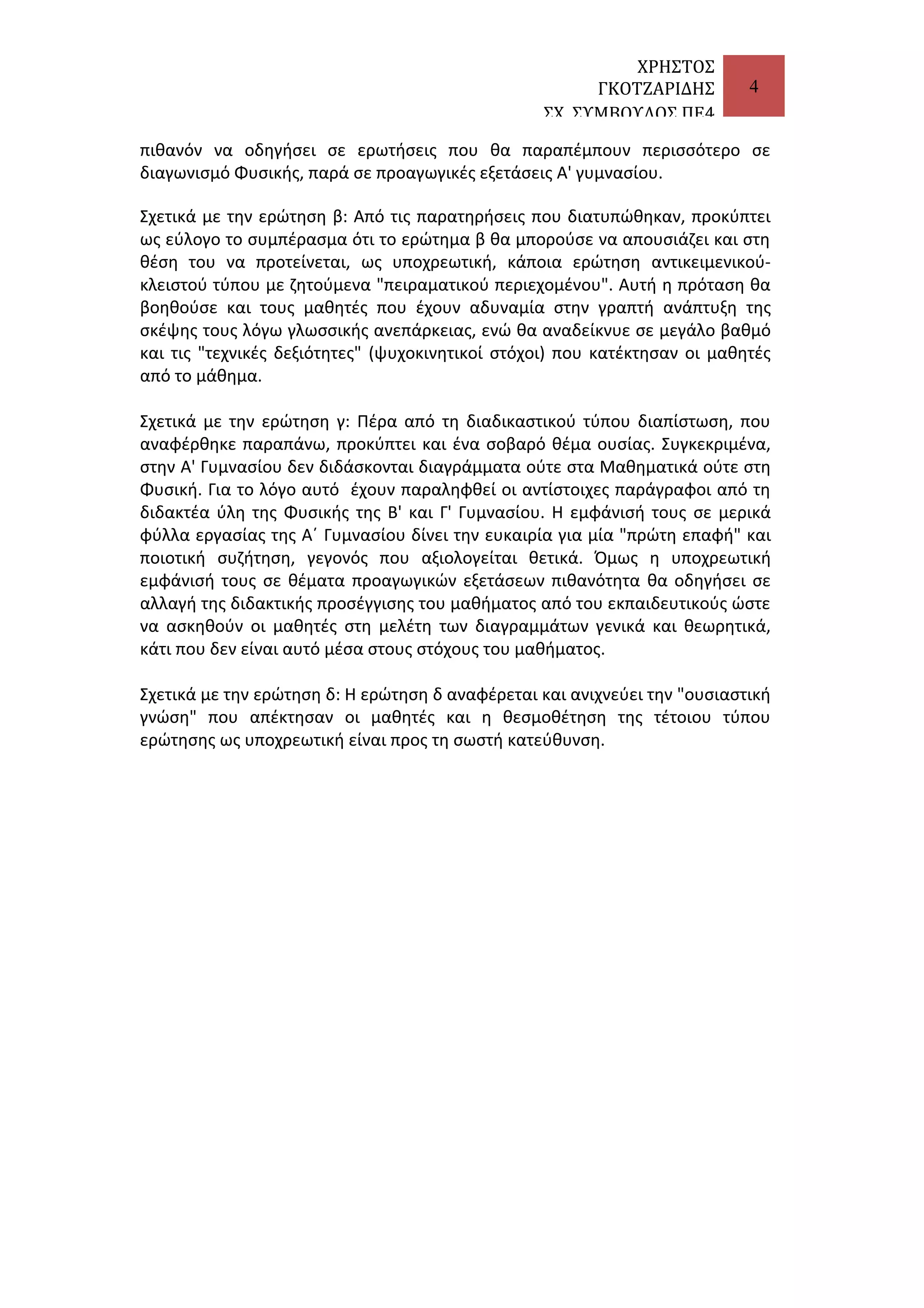 ΧΡΗΣΤΟΣ
ΓΚΟΤΖΑΡΙΔΗΣ
ΣΧ. ΣΥΜΒΟΥΛΟΣ ΠΕ4

4

πιθανόν να οδηγήσει σε ερωτήσεις που θα παραπέμπουν περισσότερο σε
διαγωνισμό Φυσικής, παρά σε προαγωγικές εξετάσεις Α' γυμνασίου.
Σχετικά με την ερώτηση β: Από τις παρατηρήσεις που διατυπώθηκαν, προκύπτει
ως εύλογο το συμπέρασμα ότι το ερώτημα β θα μπορούσε να απουσιάζει και στη
θέση του να προτείνεται, ως υποχρεωτική, κάποια ερώτηση αντικειμενικούκλειστού τύπου με ζητούμενα "πειραματικού περιεχομένου". Αυτή η πρόταση θα
βοηθούσε και τους μαθητές που έχουν αδυναμία στην γραπτή ανάπτυξη της
σκέψης τους λόγω γλωσσικής ανεπάρκειας, ενώ θα αναδείκνυε σε μεγάλο βαθμό
και τις "τεχνικές δεξιότητες" (ψυχοκινητικοί στόχοι) που κατέκτησαν οι μαθητές
από το μάθημα.
Σχετικά με την ερώτηση γ: Πέρα από τη διαδικαστικού τύπου διαπίστωση, που
αναφέρθηκε παραπάνω, προκύπτει και ένα σοβαρό θέμα ουσίας. Συγκεκριμένα,
στην Α' Γυμνασίου δεν διδάσκονται διαγράμματα ούτε στα Μαθηματικά ούτε στη
Φυσική. Για το λόγο αυτό έχουν παραληφθεί οι αντίστοιχες παράγραφοι από τη
διδακτέα ύλη της Φυσικής της Β' και Γ' Γυμνασίου. Η εμφάνισή τους σε μερικά
φύλλα εργασίας της Α΄ Γυμνασίου δίνει την ευκαιρία για μία "πρώτη επαφή" και
ποιοτική συζήτηση, γεγονός που αξιολογείται θετικά. Όμως η υποχρεωτική
εμφάνισή τους σε θέματα προαγωγικών εξετάσεων πιθανότητα θα οδηγήσει σε
αλλαγή της διδακτικής προσέγγισης του μαθήματος από του εκπαιδευτικούς ώστε
να ασκηθούν οι μαθητές στη μελέτη των διαγραμμάτων γενικά και θεωρητικά,
κάτι που δεν είναι αυτό μέσα στους στόχους του μαθήματος.
Σχετικά με την ερώτηση δ: Η ερώτηση δ αναφέρεται και ανιχνεύει την "ουσιαστική
γνώση" που απέκτησαν οι μαθητές και η θεσμοθέτηση της τέτοιου τύπου
ερώτησης ως υποχρεωτική είναι προς τη σωστή κατεύθυνση.

 