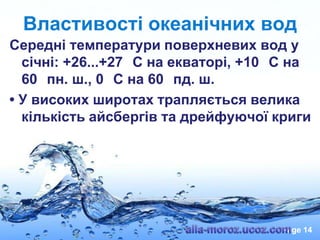 Властивості океанічних вод
Середні температури поверхневих вод у
січні: +26...+27 С на екваторі, +10 С на
60 пн. ш., 0 С на 60 пд. ш.
• У високих широтах трапляється велика
кількість айсбергів та дрейфуючої криги

Page 14

 