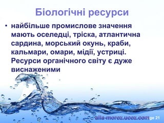 Біологічні ресурси
• найбільше промислове значення
мають оселедці, тріска, атлантична
сардина, морський окунь, краби,
кальмари, омари, мідії, устриці.
Ресурси органічного світу є дуже
виснаженими

Page 21

 