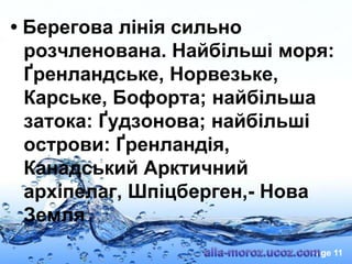 • Берегова лінія сильно
розчленована. Найбільші моря:
Ґренландське, Норвезьке,
Карське, Бофорта; найбільша
затока: Ґудзонова; найбільші
острови: Ґренландія,
Канадський Арктичний
архіпелаг, Шпіцберген,- Нова
Земля
Page 11

 