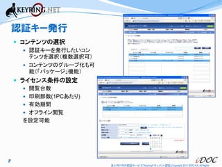 認証キー発行
 コンテンツの選択
 認証キーを発行したいコン

テンツを選択（複数選択可）
 コンテンツのグループ化も可
能（「パッケージ」機能）

 ライセンス条件の設定
 閲覧台数

 印刷部数(1PCあたり)
 有効期間

 オフライン閲覧

を設定可能

7
法人向けPDF認証サービス「Keyringドキュメント認証」Copyright 2014 iDOC K.K. All Rights

 