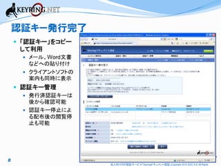 認証キー発行完了
 「認証キー」をコピー

して利用
 メール、Word文書

などへの貼り付け
 クライアントソフトの
案内も同時に表示

認証キー発行完了

 認証キー管理
 発行済認証キーは
後から確認可能
 認証キー停止によ
る配布後の閲覧停
止も可能

8
法人向けPDF認証サービス「Keyringドキュメント認証」Copyright 2014 iDOC K.K. All Rights

 