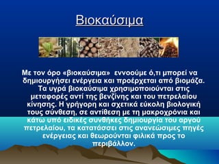Βιοκαύσιμα

Με τον όρο «βιοκαύσιµα» εννοούμε ό,τι µπορεί να
δημιουργήσει ενέργεια και προέρχεται από βιομάζα.
Τα υγρά βιοκαύσιµα χρησιμοποιούνται στις
μεταφορές αντί της βενζίνης και του πετρελαίου
κίνησης. Η γρήγορη και σχετικά εύκολη βιολογική
τους σύνθεση, σε αντίθεση µε τη μακροχρόνια και
κάτω υπό ειδικές συνθήκες δημιουργία του αργού
πετρελαίου, τα κατατάσσει στις ανανεώσιμες πηγές
ενέργειας και θεωρούνται φιλικά προς το
περιβάλλον.

 