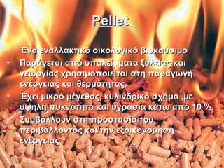 Pellet
•
•

•
•

Ένα εναλλακτικό οικολογικό βιοκαύσιµο
Παράγεται από υπολείμματα ξυλείας και
γεωργίας χρησιμοποιείται στη παραγωγή
ενέργειας και θερμότητας.
Έχει µικρό μέγεθος, κυλινδρικό σχήμα ,µε
υψηλή πυκνότητα και υγρασία κάτω από 10 %.
Συμβάλλουν στη προστασία του
περιβάλλοντος και την εξοικονόμηση
ενέργειας

 