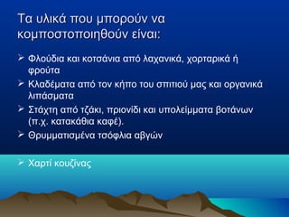 Τα υλικά που μπορούν να
κομποστοποιηθούν είναι:
 Φλούδια και κοτσάνια από λαχανικά, χορταρικά ή
φρούτα
 Κλαδέματα από τον κήπο του σπιτιού μας και οργανικά
λιπάσματα
 Στάχτη από τζάκι, πριονίδι και υπολείμματα βοτάνων
(π.χ. κατακάθια καφέ).
 Θρυμματισμένα τσόφλια αβγών
 Χαρτί κουζίνας

 