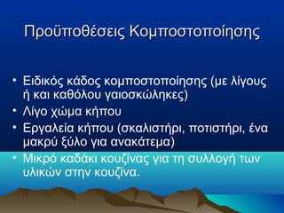 Προϋποθέσεις Κομποστοποίησης
• Ειδικός κάδος κομποστοποίησης (με λίγους
ή και καθόλου γαιοσκώληκες)
• Λίγο χώμα κήπου
• Εργαλεία κήπου (σκαλιστήρι, ποτιστήρι, ένα
μακρύ ξύλο για ανακάτεμα)
• Μικρό καδάκι κουζίνας για τη συλλογή των
υλικών στην κουζίνα.

 