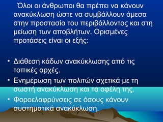 Όλοι οι άνθρωποι θα πρέπει να κάνουν
ανακύκλωση ώστε να συμβάλλουν άμεσα
στην προστασία του περιβάλλοντος και στη
μείωση των αποβλήτων. Ορισμένες
προτάσεις είναι οι εξής:
• Διάθεση κάδων ανακύκλωσης από τις
τοπικές αρχές.
• Ενημέρωση των πολιτών σχετικά με τη
σωστή ανακύκλωση και τα οφέλη της.
• Φοροελαφρύνσεις σε όσους κάνουν
συστηματικά ανακύκλωση.

 