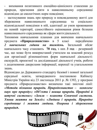 - виховання позитивного емоційно-ціннісного ставлення до
природи, прагнення діяти в навколишньому середовищі
відповідно до екологічних норм поведінки;
- застосування знань про природу в повсякденному житті для
збереження навколишнього середовища та соціальновідповідальної поведінки в ній, адаптації до умов проживання
на певній території, самостійного оцінювання рівня безпеки
навколишнього середовища як сфери життєдіяльності.
Типовими навчальними планами для вивчення навчального
предмета «Природознавство» в 5 класі
передбачено
2 навчальних години на тиждень. Загальний обсяг
навчального часу становить 70 год, з них 3 год – резервний
час, що може бути використаний учителем на власний розсуд
для організації різноманітних форм навчальної діяльності:
екскурсій, проектної та дослідницької діяльності учнів, роботи
з додатковими джерелами інформації, корекції та узагальнення
знань.
Відповідно до Державного стандарту базової і повної загальної
середньої освіти, затвердженого постановою Кабінету
Міністрів України від 23 листопада 2011 р. № 1392, у програмі
предмета «Природознавство» визначено такі змістові лінії:
«Методи пізнання природи. Природознавство – комплекс
наук про природу»; «Об’єкти і явища природи. Природні й
штучні системи»; «Земля – планета Сонячної системи.
Умови життя на Землі»; «Людина і природа. Природне
середовище і життя людини. Охорона і збереження
природи».

 