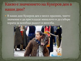  В наши дни Кукеров ден е весел празник, чието

значение е да пресъздаде миналото и да събере
хората за всеобща радост и веселба.

 