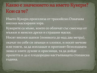 Името Кукери,произлиза от тракийско.Означава
високи маскирани хора.
Кукерите са мъже, които се обличат със смесица от
мъжки и женски дрехи и страшни маски.
Носят високи шапки (понякога до над два метра),
окачат по себе си звънци и хлопки, и носят мечове
или тояги, за да изплашат и прогонят безплодната
зима и злите духове и орисници, та да дойде
пролетта и да е плодородна настъпващата стопанска
година.

 