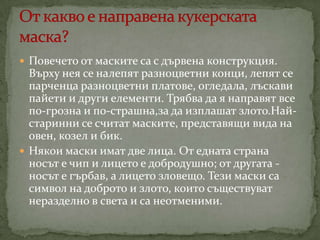  Повечето от маските са с дървена конструкция.

Върху нея се налепят разноцветни конци, лепят се
парченца разноцветни платове, огледала, лъскави
пайети и други елементи. Трябва да я направят все
по-грозна и по-страшна,за да изплашат злото.Найстаринни се считат маските, представящи вида на
овен, козел и бик.
 Някои маски имат две лица. От едната страна
носът е чип и лицето е добродушно; от другата носът е гърбав, а лицето зловещо. Тези маски са
символ на доброто и злото, които съществуват
неразделно в света и са неотменими.

 