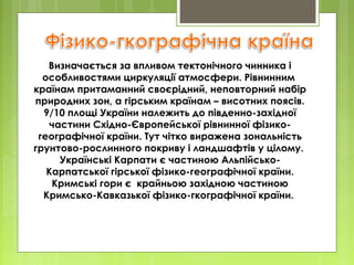 Визначається за впливом тектонічного чинника і
особливостями циркуляції атмосфери. Рівнинним
країнам притаманний своєрідний, неповторний набір
природних зон, а гірським країнам – висотних поясів.
9/10 площі України належить до південно-західної
частини Східно-Європейської рівнинної фізикогеографічної країни. Тут чітко виражена зональність
грунтово-рослинного покриву і ландшафтів у цілому.
Українські Карпати є частиною АльпійськоКарпатської гірської фізико-географічної країни.
Кримські гори є крайньою західною частиною
Кримсько-Кавказької фізико-гкографічної країни.

 