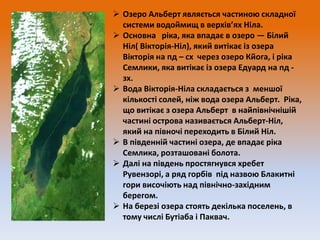  Озеро Альберт являється частиною складної
системи водоймищ в верхів’ях Ніла.
 Основна ріка, яка впадає в озеро — Білий
Ніл( Вікторія-Ніл), який витікає із озера
Вікторія на пд – сх через озеро Кйога, і ріка
Семлики, яка витікає із озера Едуард на пд зх.
 Вода Вікторія-Ніла складається з меншої
кількості солей, ніж вода озера Альберт. Ріка,
що витікає з озера Альберт в найпівнічнішій
частині острова називається Альберт-Ніл,
який на півночі переходить в Білий Ніл.
 В південній частині озера, де впадає ріка
Семлика, розташовані болота.
 Далі на південь простягнувся хребет
Рувензорі, а ряд горбів під назвою Блакитні
гори височіють над північно-західним
берегом.
 На березі озера стоять декілька поселень, в
тому числі Бутіаба і Паквач.

 