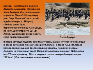 Едуард – найменше із Великих
Африканських озер. Назване на
честь Едуарда VI, старшого сина
королеви Вікторії. Назву озеру
дав Генрі Мортон Стенлі , який
відвідав озеро у 1888 році.
Пізніше озеро було
перейменовано на Іді-Амін-Дада,
на честь диктатора Уганди Іді
Аміна. Однак зараз озеро носить
свою попередню назву.

Озеро Едуард

В озеро Едуард впадають ріки Ніамугасані, Ішаша, Рутсуру і Рвінді. Вода
із озера витікає на півночі через ріку Семлики в озеро Альберт. Озеро
Едуард також з’єднане безпосередньо каналом Казинга з озером
Джордж на північному сході. Озеро розьашоване на висоті 920 м, воно
має 77 км в довжину і 40 — в ширину, площа поверхні озера складає
2325 км² (15-е по величині на континенті).

 