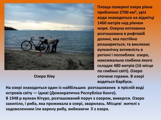Площа поверхні озера рівна
приблизно 2700 км², уріз
води знаходиться на відмітці
1460 метрів над рівнем
моря. Озерна котловина
розташована в рифтовій
долині, яка постійно
розширяється, та викликає
вулканічну активність в
регіоні і поглиблює озеро,
максимальна глибина якого
складає 480 метрів (16 місце
по глибині світі). Озеро
Озеро Ківу
оточене горами. В озері
водяться барбуси.
На озері знаходиться один із найбільших розташованих в прісній воді
островів світу — Іджві (Демократична Республіка Конго).
В 1948 р вулкан Кітуро, розташований поруч з озером, вивергся. Озеро
закипіло, і риба, яка проживала в озері, зварилась. Місцеві жителі з
задоволенням їли варену рибу, виймаючи її з озера.

 
