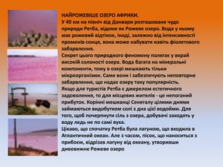 НАЙРОЖЕВІШЕ ОЗЕРО АФРИКИ.
У 40 км на північ від Данвари розташоване чудо
природи Ретба, відоме як Рожеве озеро. Вода у ньому
має рожевий відтінок, іноді, залежно від інтенсивності
променів сонця, вона може набувати навіть фіолетового
забарвлення.
Секрет цього природного феномену полягає у вкрай
високій солоності озера. Вода багата на мінеральні
компоненти, тому в озері мешкають тільки
мікроорганізми. Саме вони і забезпечують неповторне
забарвлення, що надає озеру таку популярність.
Якщо для туристів Ретба є джерелом естетичного
задоволення, то для місцевих жителів - це непоганий
прибуток. Корінні мешканці Сенегалу цілими днями
займаються видобутком солі з дна цієї водойми. Для
того, щоб почерпнути сіль з озера, добувачі заходять у
воду ледь не по самі вуха.
Цікаво, що спочатку Ретба була лагуною, що входила в
Атлантичний океан. Але з часом, пісок, що наноситься з
прибоєм, відрізав лагуну від океану, утворивши
дивовижне Рожеве озеро

 