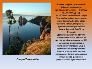 Озеро Танганьїка

Велике озеро в Центральній
Африці, координати
центральної частини — 5°30 пд.
ш. 29°30 сх. д. (G).
За об’ємом та глибиною озеро
Танганьїка займає друге місто
після Байкалу. Береги озера
належать чотирьом країнам —
Демократичній республіці
Конго, Танзанії, Замбії та
Бурунді.
Довжина озера біля 650 км,
ширина 40—80 км. Площа 34
тис. км кв. Лежить на висоті 773
метри над рівнем моря в
тектонічній улоговині СхідноАфриканської зони разломів.
В озере водяться гіпопотами,
крокодили, багато водоплавної
птиці. Добре розвинені
рибальство та судноплавство.

 