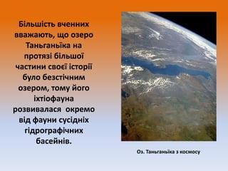 Більшість вченних
вважають, що озеро
Таньганьїка на
протязі більшої
частини своєї історії
було безстічним
озером, тому його
іхтіофауна
розвивалася окремо
від фауни сусідніх
гідрографічних
басейнів.
Оз. Таньганьїка з космосу

 