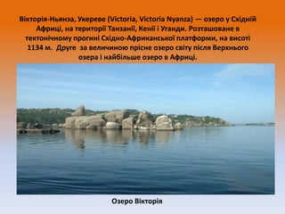 Вікторія-Ньянза, Укереве (Victoria, Victoria Nyanza) — озеро у Східній
Африці, на території Танзанії, Кенії і Уганди. Розташоване в
тектонічному прогині Східно-Африканської платформи, на висоті
1134 м. Друге за величиною прісне озеро світу після Верхнього
озера і найбільше озеро в Африці.

Озеро Вікторія

 