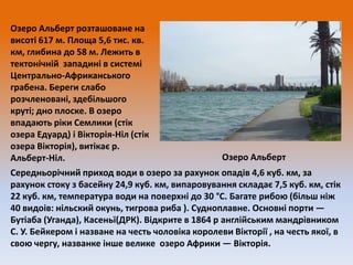 Озеро Альберт розташоване на
висоті 617 м. Площа 5,6 тис. кв.
км, глибина до 58 м. Лежить в
тектонічній западині в системі
Центрально-Африканського
грабена. Береги слабо
розчленовані, здебільшого
круті; дно плоске. В озеро
впадають ріки Семлики (стік
озера Едуард) і Вікторія-Ніл (стік
озера Вікторія), витікає р.
Озеро Альберт
Альберт-Ніл.
Середньорічний приход води в озеро за рахунок опадів 4,6 куб. км, за
рахунок стоку з басейну 24,9 куб. км, випаровування складає 7,5 куб. км, стік
22 куб. км, температура води на поверхні до 30 °C. Багате рибою (більш ніж
40 видоів: нільский окунь, тигрова риба ). Судноплавне. Основні порти —
Бутіаба (Уганда), Касеньї(ДРК). Відкрите в 1864 р англійським мандрівником
С. У. Бейкером і назване на честь чоловіка королеви Вікторії , на честь якої, в
свою чергу, названке інше велике озеро Африки — Вікторія.

 