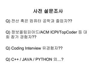 사전 설문조사
Q) 전산 혹은 컴퓨터 공학과 졸업자??
Q) 정보올림피아드/ACM ICPI/TopCoder 등 대
회 참가 경험자??
Q) Coding Interview 유경험자??
Q) C++ / JAVA / PYTH...