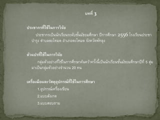บทที่ 3
ประชากรที่ใช้ในการวิจย
ั
ประชากรเป็ นนักเรียนระดับชันมัธยมศึกษา ปีการศึกษา 2556 โรงเรียนประชา
้
บารุง ตาบลตะโหมด อาเภอตะโหมด จังหวัดพัทลุง
ตัวแปรที่ใช้ในการวิจย
ั
กลุ่มตัวอย่างทีใช้ในการศึกษาค้นคว้าครังนี้เป็ นนักเรียนชันมัธยมศึกษาปีท่ี 5 สุม
่
้
้
่
มาเป็ นกลุ่มตัวอย่างจานวน 20 คน
เครื่องมือและวัสดุอปกรณ์ที่ใช้ในการศึกษา
ุ
1.อุปกรณ์เครืองเขียน
่
2.แบบสังเกต
3.แบบสอบถาม

 