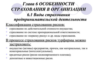 Глава 6 ОСОБЕННОСТИ
СТРАХОВАНИЯ В ОРГАНИЗАЦИИ
6.1 Виды страхования
предпринимательской деятельности
Классификация страхования рисков:




страхование по действительной стоимости имущества;
страхование по системе пропорциональной ответственности;
страхование по «первому риску» и др. виды страхования.

В процессе страхования рисков турфирмы можно
застраховать:




имущество (активы) предприятия, причем, как материальные, так и
нематериальные (интеллектуальные);
кредитные риски (риски несвоевременного платежа);
депозитные и инвестиционные риски.

 