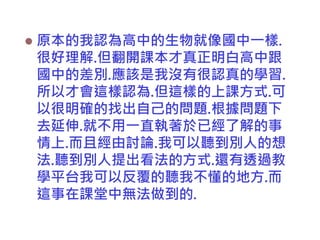 

原本的我認為高中的生物就像國中一樣.
很好理解.但翻開課本才真正明白高中跟
國中的差別.應該是我沒有很認真的學習.
所以才會這樣認為.但這樣的上課方式.可
以很明確的找出自己的問題.根據問題下
去延伸.就不用一直執著於已經了解的事
情上.而且經由討論.我可以聽到別人的想
法.聽到別人提出看法的方式.還有透過教
學平台我可以反覆的聽我不懂的地方.而
這事在課堂中無法做到的.

 