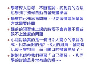 學著深入思考，不斷嘗試，找到對的方法
也學到了如何自動自發規畫學習
 學會自己先思考問題，但要習慣這個學習
方式需要時間
 課前的預習使上課的時候不會有聽不懂或
跟不上進度的問題
 小組討論真的是一個很令人開心的學習方
式。因為面對的是2～3人的組員，發問時
比較不會拘束，而且開口的機會變多了。
 謝謝老師帶我們學習「自己學習」，和同
學的討論是非常有趣的呢~~


 