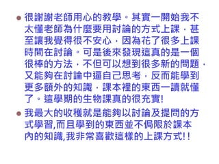 很謝謝老師用心的教學。其實一開始我不
太懂老師為什麼要用討論的方式上課，甚
至讓我覺得很不安心，因為花了很多上課
時間在討論。可是後來發現這真的是一個
很棒的方法，不但可以想到很多新的問題，
又能夠在討論中逼自己思考，反而能學到
更多額外的知識，課本裡的東西一讀就懂
了。這學期的生物課真的很充實!
 我最大的收穫就是能夠以討論及提問的方
式學習,而且學到的東西並不侷限於課本
內的知識,我非常喜歡這樣的上課方式!!


 