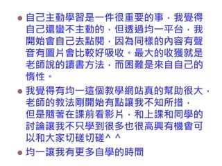 自己主動學習是一件很重要的事，我覺得
自己還蠻不主動的，但透過均一平台，我
開始會自己去點閱，因為同樣的內容有聲
音有圖片會比較好吸收。最大的收獲就是
老師說的讀書方法，而困難是來自自己的
惰性。
 我覺得有均一這個教學網站真的幫助很大，
老師的教法剛開始有點讓我不知所措，
但是隨著在課前看影片，和上課和同學的
討論讓我不只學到很多也很高興有機會可
以和大家切磋切磋^ ^
 均一讓我有更多自學的時間


 