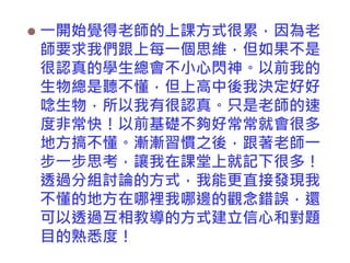 

一開始覺得老師的上課方式很累，因為老
師要求我們跟上每一個思維，但如果不是
很認真的學生總會不小心閃神。以前我的
生物總是聽不懂，但上高中後我決定好好
唸生物，所以我有很認真。只是老師的速
度非常快！以前基礎不夠好常常就會很多
地方搞不懂。漸漸習慣之後，跟著老師一
步一步思考，讓我在課堂上就記下很多！
透過分組討論的方式，我能更直接發現我
不懂的地方在哪裡我哪邊的觀念錯誤，還
可以透過互相教導的方式建立信心和對題
目的熟悉度！

 