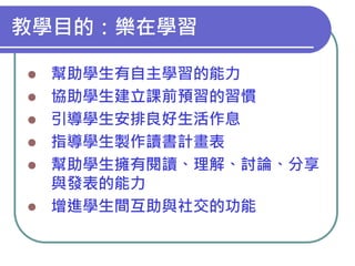 教學目的：樂在學習









幫助學生有自主學習的能力
協助學生建立課前預習的習慣
引導學生安排良好生活作息
指導學生製作讀書計畫表
幫助學生擁有閱讀、理解、討論、分享
與發表的能力
增進學生間互助與社交的功能

 