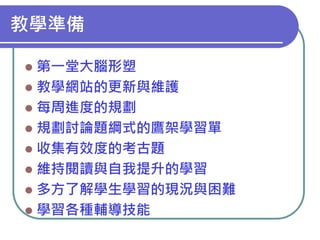 教學準備
第一堂大腦形塑
 教學網站的更新與維護
 每周進度的規劃
 規劃討論題綱式的鷹架學習單
 收集有效度的考古題
 維持閱讀與自我提升的學習
 多方了解學生學習的現況與困難
 學習各種輔導技能


 