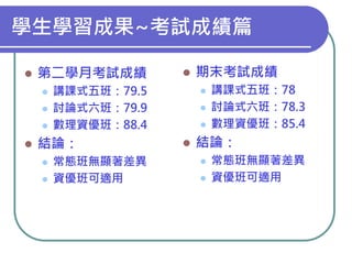 學生學習成果~考試成績篇


第二學月考試成績






講課式五班：79.5
討論式六班：79.9
數理資優班：88.4

結論：





常態班無顯著差異
資優班可適用

期末考試成績






講課式五班：78
討論式六班：78.3
數理資優班：85.4

結論：



常態班無顯著差異
資優班可適用

 