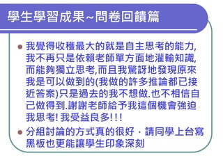 學生學習成果~問卷回饋篇
我覺得收穫最大的就是自主思考的能力,
我不再只是依賴老師單方面地灌輸知識,
而能夠獨立思考,而且我驚訝地發現原來
我是可以做到的(我做的許多推論都已接
近答案)只是過去的我不想做.也不相信自
己做得到.謝謝老師給予我這個機會強迫
我思考!我受益良多!!!
 分組討論的方式真的很好，請同學上台寫
黑板也更能讓學生印象深刻


 