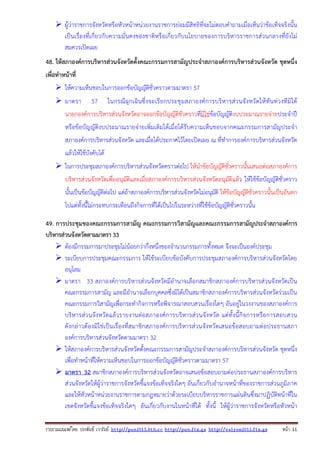 ผู้ว่าราชการจังหวัดหรือหัวหน้าหน่วยงานราชการย่อมมีสิทธิที่จะไม่ตอบคําถามเมื่อเห็นว่าข้อเท็จจริงนั้น
เป็นเรื่องที่เกี่ยวกับความมั่นคงของชาติหรือเกี่ยวกับนโยบายของการบริหารราชการส่วนกลางที่ยังไม่
สมควรเปิดเผย
48. ให้สภาองค์การบริหารส่วนจังหวัดตั้งคณะกรรมการสามัญประจําสภาองค์การบริหารส่วนจังหวัด ชุดหนึ่ง
เพื่อทําหน้าที่
ให้ความเห็นชอบในการออกข้อบัญญัติชั่วคราวตามมาตรา 57
มาตรา

57

ในกรณี ฉุกเฉิ น ซึ่ งจะเรี ย กประชุ มสภาองค์ ก ารบริ ห ารส่ ว นจั งหวั ดให้ ทัน ท่ ว งที มิไ ด้

นายกองค์การบริหารส่วนจังหวัดอาจออกข้อบัญญัติชั่วคราวที่มิใช่ข้อบัญญัติงบประมาณรายจ่ายประจําปี
หรือข้อบัญญัติงบประมาณรายจ่ายเพิ่มเติมได้เมื่อได้รับความเห็นชอบจากคณะกรรมการสามัญประจํา
สภาองค์การบริหารส่วนจังหวัด และเมื่อได้ประกาศไว้โดยเปิดเผย ณ ที่ทําการองค์การบริหารส่วนจังหวัด
แล้วให้ใช้บังคับได้
ในการประชุมสภาองค์การบริหารส่วนจังหวัดคราวต่อไป ให้นําข้อบัญญัติชั่วคราวนั้นเสนอต่อสภาองค์การ
บริหารส่วนจังหวัดเพื่ออนุมัติและเมื่อสภาองค์การบริหารส่วนจังหวัดอนุมัติแล้ว ให้ใช้ข้อบัญญัติชั่วคราว
นั้นเป็นข้อบัญญัติต่อไป แต่ถ้าสภาองค์การบริหารส่วนจังหวัดไม่อนุมัติ ให้ข้อบัญญัติชั่วคราวนั้นเป็นอันตก
ไปแต่ทั้งนี้ไม่กระทบกระเทือนถึงกิจการที่ได้เป็นไปในระหว่างที่ใช้ข้อบัญญัติชั่วคราวนั้น
49. การประชุมของคณะกรรมการสามัญ คณะกรรมการวิสามัญและคณะกรรมการสามัญประจําสภาองค์การ
บริหารส่วนจังหวัดตามมาตรา 33
ต้องมีกรรมการมาประชุมไม่น้อยกว่ากึ่งหนึ่งของจํานวนกรรมการทั้งหมด จึงจะเป็นองค์ประชุม
ระเบียบการประชุมคณะกรรมการ ให้ใช้ระเบียบข้อบังคับการประชุมสภาองค์การบริหารส่วนจังหวัดโดย
อนุโลม
มาตรา 33 สภาองค์การบริหารส่วนจังหวัดมีอํานาจเลือกสมาชิกสภาองค์การบริหารส่วนจังหวัดเป็น
คณะกรรมการสามัญ และมีอํานาจเลือกบุคคลซึ่งมิได้เป็นสมาชิกสภาองค์การบริหารส่วนจังหวัดร่วมเป็น
คณะกรรมการวิสามัญเพื่อกระทํากิจการหรือพิจารณาสอบสวนเรื่องใดๆ อันอยู่ในวงงานของสภาองค์การ
บริ ห ารส่ วนจั งหวั ดแล้ ว รายงานต่ อสภาองค์ การบริห ารส่ ว นจั งหวั ด แต่ ทั้งนี้ กิจ การหรื อการสอบสวน
ดังกล่าวต้ องมิใช่เป็น เรื่ องที่ส มาชิกสภาองค์การบริ หารส่ วนจังหวั ดเสนอข้อสอบถามต่อประธานสภา
องค์การบริหารส่วนจังหวัดตามมาตรา 32
ให้สภาองค์การบริหารส่วนจังหวัดตั้งคณะกรรมการสามัญประจําสภาองค์การบริหารส่วนจังหวัด ชุดหนึ่ง
เพื่อทําหน้าที่ให้ความเห็นชอบในการออกข้อบัญญัติชั่วคราวตามมาตรา 57
มาตรา 32 สมาชิกสภาองค์การบริหารส่วนจังหวัดอาจเสนอข้อสอบถามต่อประธานสภาองค์การบริหาร
ส่วนจังหวัดให้ผู้ว่าราชการจังหวัดชี้แจงข้อเท็จจริงใดๆ อันเกี่ยวกับอํานาจหน้าที่ของราชการส่วนภูมิภาค
และให้หัวหน้าหน่วยงานราชการตามกฎหมายว่าด้วยระเบียบบริหารราชการแผ่นดินซึ่งมาปฏิบัติหน้าที่ใน
เขตจังหวัดชี้แจงข้อเท็จจริงใดๆ อันเกี่ยวกับงานในหน้าที่ได้ ทั้งนี้ ให้ผู้ว่าราชการจังหวัดหรือหัวหน้า
รวบรวมเผยแพรโดย ประพันธ เวารัมย http://pun2013.bth.cc http://pun.fix.gs http://valrom2012.fix.gs

หนา 11

 