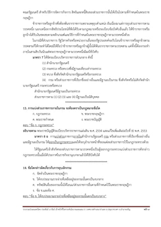 คณะรัฐมนตรี สําหรับวิธีการจัดการกิจการ สิทธิและหนี้สินของส่วนราชการนั้นให้เป็นไปตามที่กําหนดในพระราช
กฤษฎีกา
ข้าราชการหรือลูกจ้างซึ่งต้องพ้นจากราชการเพราะเหตุยุบตําแหน่ง อันเนื่องมาแต่การยุบส่วนราชการตาม
วรรคหนึ่ง นอกเหนือจากสิทธิประโยชน์ที่พึงได้รับตามกฎหมายหรือระเบียบข้อบังคับอื่นแล้ว ให้ข้าราชการหรือ
ลูกจ้างได้รับเงินชดเชยตามหลักเกณฑ์และวิธีการที่กําหนดในพระราชกฤษฎีกาตามวรรคหนึ่งด้วย
ในกรณีที่ส่วนราชการ รัฐวิสาหกิจหรือหน่วยงานอื่นของรัฐประสงค์จะรับโอนข้าราชการหรือลูกจ้างตาม
วรรคสามก็ให้กระทําได้โดยมิให้ถือว่าข้าราชการหรือลูกจ้างผู้นั้นได้พ้นจากราชการตามวรรคสาม แต่ทั้งนี้ต้องกระทํา
ภายในสามสิบวันนับแต่พระราชกฤษฎีกาตามวรรคหนึ่งมีผลใช้บังคับ
มาตรา 7 ให้จัดระเบียบบริหารราชการส่วนกลาง ดังนี้
(1) สํานักนายกรัฐมนตรี
(2) กระทรวง หรือทบวงซึ่งมีฐานะเทียบเท่ากระทรวง
(3) ทบวง ซึ่งสังกัดสํานักนายกรัฐมนตรีหรือกระทรวง
(4) กรม หรือส่วนราชการที่เรียกชื่ออย่างอื่นและมีฐานะเป็นกรม ซึ่งสังกัดหรือไม่สังกัดสํานัก
นายกรัฐมนตรี กระทรวงหรือทบวง
สํานักนายกรัฐมนตรีมีฐานะเป็นกระทรวง
ส่วนราชการตาม (1) (2) (3) และ (4) มีฐานะเป็นนิติบุคคล
**********************************
13. การแบ่งส่วนราชการภายในกรม จะต้องตราเป็นกฎหมายข้อใด
ก. กฎกระทรวง
ข. พระราชกฤษฎีกา
ค. พระราชกําหนด
ง. พระราชบัญญัติ
ตอบ “ข้อ ก. กฎกระทรวง”
อธิบายตาม พระราชบัญญัติระเบียบบริหารราชการแผ่นดิน พ.ศ. 2534 และแก้ไขเพิ่มเติม(ฉบับที่ 8) พ.ศ. 2553
มาตรา 8 ฉ การแบ่งส่วนราชการภายในสํานักงานรัฐมนตรี กรม หรือส่วนราชการที่เรียกชื่ออย่างอื่น
และมีฐานะเป็นกรม ให้ออกเป็นกฎกระทรวงและให้ระบุอํานาจหน้าที่ของแต่ละส่วนราชการไว้ในกฎกระทรวงด้วย
ให้รัฐมนตรีเจ้าสังกัดของส่วนราชการตามวรรคหนึ่งเป็นผู้ออกกฎกระทรวงแบ่งส่วนราชการดังกล่าว
กฎกระทรวงนั้นเมื่อได้ประกาศในราชกิจจานุเบกษาแล้วให้ใช้บังคับได้
**********************************
14. ข้อใดกล่าวผิดเกี่ยวกับการยุบเลิกกรม
ก. จัดทําเป็นพระราชกฤษฎีกา
ข. ให้งบประมาณรายจ่ายที่เหลืออยู่ของกรมนั้นตกเป็นงบกลาง
ค. ทรัพย์สินอื่นของกรมนั้นให้โอนแก่ส่วนราชการอื่นตามที่กําหนดไว้ในพระราชกฤษฎีกา
ง. ข้อ ข.และข้อ ค.
ตอบ “ข้อ ข. ให้งบประมาณรายจ่ายที่เหลืออยู่ของกรมนั้นตกเป็นงบกลาง”
รวบรวมนําเผยแพร่โดย ประพันธ์ เวารัมย์ เจ้าหน้าทีวิเคราะห์นโยบายและแผน 6 ว เทศบาลตําบลนาป่าแซง อ.ปทุมราชวงศา จ.อํานาจเจริญ
่

หน้า 9

 