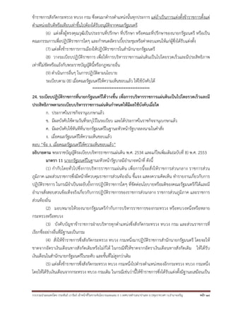 ข้าราชการสังกัดกระทรวง ทบวง กรม ซึ่งตนมาดํารงตําแหน่งนั้นทุกประการ แต่ถ้าเป็นการแต่งตั้งข้าราชการตั้งแต่
ตําแหน่งอธิบดีหรือเทียบเท่าขึ้นไปต้องได้รับอนุมัติจากคณะรัฐมนตรี
(6) แต่งตั้งผู้ทรงคุณวุฒิเป็นประธานที่ปรึกษา ที่ปรึกษา หรือคณะที่ปรึกษาของนายกรัฐมนตรี หรือเป็น
คณะกรรมการเพื่อปฏิบัติราชการใดๆ และกําหนดอัตราเบี้ยประชุมหรือค่าตอบแทนให้แก่ผู้ซึ่งได้รับแต่งตั้ง
(7) แต่งตั้งข้าราชการการเมืองให้ปฏิบัติราชการในสํานักนายกรัฐมนตรี
(8) วางระเบียบปฏิบัติราชการ เพื่อให้การบริหารราชการแผ่นดินเป็นไปโดยรวดเร็วและมีประสิทธิภาพ
เท่าที่ไม่ขัดหรือแย้งกับพระราชบัญญัตินี้หรือกฎหมายอื่น
(9) ดําเนินการอื่นๆ ในการปฏิบัติตามนโยบาย
ระเบียบตาม (8) เมื่อคณะรัฐมนตรีให้ความเห็นชอบแล้ว ให้ใช้บังคับได้
*********************************
24. ระเบียบปฏิบัติราชการที่นายกรัฐมนตรีได้วางขึ้น เพื่อการบริหารราชการแผ่นดินเป็นไปโดยรวดเร็วและมี
ประสิทธิภาพตามระเบียบบริหารราชการแผ่นดินกําหนดให้มีผลใช้บังคับเมื่อใด
ก. ประกาศในราชกิจจานุเบกษาแล้ว
ข. มีผลบังคับใช้ตามวันที่ระบุไว้ในระเบียบ และได้ประกาศในราชกิจจานุเบกษาแล้ว
ค. มีผลบังคับใช้ทันทีที่นายกรัฐมนตรีในฐานะหัวหน้ารัฐบาลลงนามในคําสั่ง
ง. เมื่อคณะรัฐมนตรีให้ความเห็นชอบแล้ว
ตอบ “ข้อ ง. เมื่อคณะรัฐมนตรีให้ความเห็นชอบแล้ว”
อธิบายตาม พระราชบัญญัติระเบียบบริหารราชการแผ่นดิน พ.ศ. 2534 และแก้ไขเพิ่มเติม(ฉบับที่ 8) พ.ศ. 2553
มาตรา 11 นายกรัฐมนตรีในฐานะหัวหน้ารัฐบาลมีอํานาจหน้าที่ ดังนี้
(1) กํากับโดยทั่ วไปซึ่งการบริห ารราชการแผ่น ดิน เพื่อการนี้จ ะสั่ งให้ร าชการส่ วนกลาง ราชการส่ว น
ภูมิภาค และส่วนราชการซึ่งมีหน้าที่ควบคุมราชการส่วนท้องถิ่น ชี้แจง แสดงความคิดเห็น ทํารายงานเกี่ยวกับการ
ปฏิบัติราชการ ในกรณีจําเป็นจะยับยั้งการปฏิบัติราชการใดๆ ที่ขัดต่อนโยบายหรือมติของคณะรัฐมนตรีก็ได้และมี
อํานาจสั่งสอบสวนข้อเท็จจริงเกี่ยวกับการปฏิบัติราชการของราชการส่วนกลาง ราชการส่วนภูมิภาค และราชการ
ส่วนท้องถิ่น
(2) มอบหมายให้รองนายกรัฐมนตรีกํากับการบริหารราชการของกระทรวง หรือทบวงหนึ่งหรือหลาย
กระทรวงหรือทบวง
(3) บังคับบัญชาข้าราชการฝ่ายบริหารทุกตําแหน่งซึ่งสังกัดกระทรวง ทบวง กรม และส่วนราชการที่
เรียกชื่ออย่างอื่นที่มีฐานะเป็นกรม
(4) สั่งให้ข้าราชการซึ่งสังกัดกระทรวง ทบวง กรมหนึ่งมาปฏิบัติราชการสํานักนายกรัฐมนตรี โดยจะให้
ขาดจากอัตราเงินเดือนทางสังกัดเดิมหรือไม่ก็ได้ ในกรณีที่ให้ขาดจากอัตราเงินเดือนทางสังกัดเดิม ให้ได้รับ
เงินเดือนในสํานักนายกรัฐมนตรีในระดับ และขั้นที่ไม่สูงกว่าเดิม
(5) แต่งตั้งข้าราชการซึ่งสังกัดกระทรวง ทบวง กรมหนึ่งไปดํารงตําแหน่งของอีกกระทรวง ทบวง กรมหนึ่ง
โดยให้ได้รับเงินเดือนจากกระทรวง ทบวง กรมเดิม ในกรณีเช่นว่านี้ให้ข้าราชการซึ่งได้รับแต่งตั้งมีฐานะเสมือนเป็น

รวบรวมนําเผยแพร่โดย ประพันธ์ เวารัมย์ เจ้าหน้าทีวิเคราะห์นโยบายและแผน 6 ว เทศบาลตําบลนาป่าแซง อ.ปทุมราชวงศา จ.อํานาจเจริญ
่

หน้า 18

 