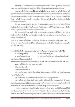 มาตรา 53 ในจังหวัดหนึ่งให้มีคณะกรมการจังหวัด ทําหน้าที่เป็นที่ปรึกษาของผู้ว่าราชการจังหวัดในการ
บริหารราชการแผ่นดินในจังหวัดนั้น กับปฏิบัติหน้าที่อื่นตามที่กฎหมายหรือมติของคณะรัฐมนตรีกําหนด
คณะกรมการจังหวัดประกอบด้วย ผู้ว่าราชการจังหวัดเป็นประธาน รองผู้ว่าราชการจังหวัดหนึ่งคนตามที่
ผู้ว่าราชการจังหวัดมอบหมาย ปลัดจังหวัด อัยการจังหวัดซึ่งเป็นหัวหน้าที่ทําการอัยการจังหวัด ผู้บังคับการ
ตํารวจภูธรจังหวัด และหัวหน้าส่วนราชการประจําจังหวัดจากกระทรวงและทบวงต่างๆ เว้นแต่กระทรวงมหาดไทย
ซึ่งประจําอยู่ในจังหวัด กระทรวง หรือทบวงละหนึ่งคน เป็นกรมการจังหวัดและหัวหน้าสํานักงานจังหวัดเป็ น
กรมการจังหวัดและเลขานุการ
ถ้ากระทรวงหรือทบวงมีหัวหน้าส่วนราชการประจําจังหวัดซึ่งกรมต่างๆ ในกระทรวงหรือทบวงนั้นส่งมา
ประจําอยู่ในจังหวัดมากกว่าหนึ่งคน ให้ปลัดกระทรวงหรือปลัดทบวงกําหนดให้หัวหน้าส่วนราชการประจําจังหวัด
หนึ่งคนเป็นผู้แทนของกระทรวงหรือทบวงในคณะกรมการจังหวัด
ในการปฏิบัติหน้าที่ตามวรรคหนึ่ง เมื่อผู้ว่าราชการจังหวัดเห็นสมควรจะแต่งตั้งให้หัวหน้าส่วนราชการ
ประจําจังหวัดซึ่งปฏิบัติหน้าที่ในราชการส่วนภูมิภาคคนหนึ่งหรือหลายคนเป็นกรมการจังหวัดเพิ่มขึ้นเฉพาะการ
ปฏิบัติหน้าที่ใดหน้าที่หนึ่งก็ได้
[มาตรา 53 วรรคสอง แก้ไขโดยพระราชบัญญัติระเบียบบริหารราชการแผ่นดิน (ฉบับที่ 6) พ.ศ. 2546]
[มาตรา 53 วรรคหนึ่ง ถูกยกเลิกและให้ใช้ความใหม่แทนโดยพระราชบัญญัติระเบียบบริหารราชการแผ่นดิน
(ฉบับที่ 7) พ.ศ. 2550]
*********************************
31. การจัดตั้งสํานักนโยบายและแผน เป็นส่วนราชการภายในกระทรวง จะสามารถกระทําได้โดยวิธีใด
ก. ออกเป็นกฎกระทรวง
ข. ตราเป็นพระราชกฤษฎีกา
ค. ออกเป็นพระราชกําหนด
ง. ออกเป็นระเบียบบริหารราชการโดยอนุมัติคณะรัฐมนตรี
ตอบ “ข้อ ข. ตราเป็นพระราชกฤษฎีกา”
อธิบายตาม พระราชบัญญัติระเบียบบริหารราชการแผ่นดิน พ.ศ. 2534 และแก้ไขเพิ่มเติม(ฉบับที่ 8) พ.ศ. 2553
มาตรา 18 ให้จัดระเบียบราชการของกระทรวง ดังนี้
(1) สํานักงานรัฐมนตรี
(2) สํานักงานปลัดกระทรวง
(3) กรม หรือส่วนราชการที่เรียกชื่ออย่างอื่น เว้นแต่บางกระทรวงเห็นว่าไม่มีความจําเป็นจะไม่แยกส่วน
ราชการตั้งขึ้นเป็นกรมก็ได้
ให้ส่วนราชการตาม (2) และส่วนราชการที่เรียกชื่ออย่างอื่นตาม (3) มีฐานะเป็นกรม
กระทรวงใดมีความจําเป็นจะต้องมีส่วนราชการเพื่อทําหน้าที่จัดทํานโยบายและแผน กํากับ เร่งรัด และ
ติดตามนโยบายและแผนการปฏิบัติราชการของกระทรวง จะจัดระเบียบบริหารราชการโดยอนุมัติคณะรัฐมนตรี
เพื่อให้มีสํานักนโยบายและแผนเป็นส่วนราชการภายใน ขึ้นตรงต่อรัฐมนตรีว่าการกระทรวงก็ได้
ในกระทรวงจะตราพระราชกฤษฎีกาจัดตั้งส่วนราชการเพื่อรับผิดชอบภาระหน้าที่ใดโดยเฉพาะซึ่งไม่มี
ฐานะเป็นกรมแต่มีผู้บังคับบัญชาของส่วนราชการดังกล่าวเป็นอธิบดีหรือตําแหน่งที่เรียกชื่ออย่างอื่นที่มีฐานะเป็น
อธิบ ดีก็ได้ ในกรณีเช่นนั้ นให้อธิบดี หรื อผู้ ดํารงตํ าแหน่ งที่เรีย กชื่ ออย่ างอื่น ดังกล่าวมี อํานาจหน้ าที่สํ าหรับ ส่ว น
รวบรวมนําเผยแพร่โดย ประพันธ์ เวารัมย์ เจ้าหน้าทีวิเคราะห์นโยบายและแผน 6 ว เทศบาลตําบลนาป่าแซง อ.ปทุมราชวงศา จ.อํานาจเจริญ
่

หน้า 24

 