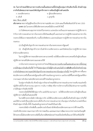 34. ในการกําหนดให้ส่วนราชการระดับกรมตั้งแต่สองกรมขึ้นไปอยู่ในกลุ่มภารกิจเดียวกันนั้น หัวหน้ากลุ่ม
ภารกิจรับผิดชอบราชการและบังคับบัญชาข้าราชการ จะต้องเป็นผู้ดํารงตําแหน่งใด
ก. รองปลัดกระทรวง
ข. ผู้ช่วยปลัดกระทรวง
ค. อธิบดี
ง. ถูกทุกข้อ
ตอบ “ข้อ ค. อธิบดี”
อธิบายตาม พระราชบัญญัติระเบียบบริหารราชการแผ่นดิน พ.ศ. 2534 และแก้ไขเพิ่มเติม(ฉบับที่ 8) พ.ศ. 2553
มาตรา 21 ในกระทรวงให้มีปลัดกระทรวงคนหนึ่งมีอํานาจหน้าที่ ดังนี้
(1) รับผิดชอบควบคุมราชการประจําในกระทรวง แปลงนโยบายเป็นแนวทางและแผนการปฏิบัติราชการ
กํากับการทํางานของส่วนราชการในกระทรวงให้เกิดผลสัมฤทธิ์ และประสานการปฏิบัติงานของส่วนราชการใน
กระทรวงให้มีเอกภาพสอดคล้องกัน รวมทั้งเร่งรัดติดตาม และประเมินผลการปฏิบัติราชการของส่วนราชการใน
กระทรวง
(2) เป็นผู้บังคับบัญชาข้าราชการของส่วนราชการในกระทรวงรองจากรัฐมนตรี
(3) เป็นผู้บังคับบัญชาข้าราชการในสํานักงานปลัดกระทรวง และรับผิดชอบในการปฏิบัติราชการของ
สํานักงานปลัดกระทรวง
ในการปฏิบัติราชการของปลัดกระทรวงตามวรรคหนึ่ง จะให้มีรองปลัดกระทรวงคนหนึ่งเป็นผู้ช่วยสั่งและ
ปฏิบัติราชการตามที่ปลัดกระทรวงมอบหมายก็ได้
ภายในกระทรวงจะออกกฎกระทรวงกําหนดให้ส่วนราชการระดับกรมตั้งแต่สองส่วนราชการขึ้นไปอยู่
ภายใต้กลุ่มภารกิจเดียวกันก็ได้ โดยให้แต่ละกลุ่มภารกิจมีผู้ดํารงตําแหน่งไม่ต่ํากว่าอธิบดีคนหนึ่งเป็นหัวหน้ากลุ่ม
ภารกิจรับผิดชอบราชการและบังคับบัญชาข้าราชการของส่วนราชการในกลุ่มภารกิจนั้น โดยปฏิบัติราชการขึ้นตรง
ต่อปลัดกระทรวงหรือขึ้นตรงต่อรัฐมนตรีตามที่กําหนดโดยกฎกระทรวง และในกรณีที่ขึ้นตรงต่อรัฐมนตรีต้อง
รายงานผลการดําเนินงานต่อปลัดกระทรวงตามที่กําหนดโดยกฎกระทรวง
ในกลุ่มภารกิจเดียวกัน หัวหน้ากลุ่มภารกิจอาจกําหนดให้ส่วนราชการของส่วนราชการระดับกรมแห่งหนึ่ง
ปฏิบัติงานที่เกี่ยวกับสารบรรณ บุคลากร การเงิน การพัสดุ หรือการบริหารงานทั่วไปให้แก่ส่วนราชการแห่งอื่น
ภายใต้กลุ่มภารกิจเดียวกันก็ได้
กระทรวงใดมิได้จัดให้มีกลุ่มภารกิจ และมีปริมาณงานมาก จะให้มีรองปลัดกระทรวงเป็นผู้ช่วยสั่งและ
ปฏิบัติราชการเพิ่มขึ้นเป็นสองคนก็ได้
ในกรณีที่กระทรวงใดมีการจัดกลุ่มภารกิจ จะให้มีรองปลัดกระทรวงเพิ่มขึ้นเป็นหัวหน้ากลุ่มภารกิจก็ได้
และให้อํานาจหน้าที่ของปลัดกระทรวงที่เกี่ยวกับราชการของส่วนราชการในกลุ่มภารกิจเป็นอํานาจหน้าที่ของ
หัวหน้ากลุ่มภารกิจนั้น ทั้งนี้ เว้นแต่จะมีกฎกระทรวงกําหนดไว้เป็นอย่างอื่น
กระทรวงใดมีภารกิจเพิ่มขึ้น และมีความจําเป็นอย่างยิ่งต้องมีรองปลัดกระทรวงมากกว่าที่กําหนดไว้ใน
วรรคห้าหรือวรรคหก คณะกรรมการข้าราชการพลเรือน และคณะกรรมการพัฒนาระบบราชการจะร่วมกันอนุมัติ
ให้กระทรวงนั้นมีรองปลัดกระทรวงเพิ่มขึ้นเป็นกรณีพิเศษโดยจะกําหนดเงื่อนไขหรือเงื่อนเวลาไว้ด้วยหรือไม่ก็ได้
รวบรวมนําเผยแพร่โดย ประพันธ์ เวารัมย์ เจ้าหน้าทีวิเคราะห์นโยบายและแผน 6 ว เทศบาลตําบลนาป่าแซง อ.ปทุมราชวงศา จ.อํานาจเจริญ
่

หน้า 28

 