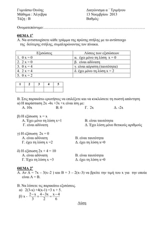 Γυμνάσιο Οινόης
Μάθημα : Άλγεβρα
Τάξη : B

Διαγώνισμα α ΄ Τριμήνου
13 Νοεμβρίου 2013
Βαθμός:

Ονοματεπώνυμο:………………………………………………………………………
ΘΕΜΑ 1ο
Α. Να αντιστοιχίσετε κάθε γράμμα της πρώτης στήλης με το αντίστοιχο
της δεύτερης στήλης, συμπληρώνοντας τον πίνακα.
Εξισώσεις
1.
2.
3.
4.
5.
1

Λύσεις των εξισώσεων
α. έχει μόνο τη λύση x = 0
β. είναι αδύνατη
γ. είναι αόριστη (ταυτότητα)
δ. έχει μόνο τη λύση x = 2

0x=0
2x=0
0x=4
2x=4
0x=2
2

3

4

5

Β. Στις παρακάτω ερωτήσεις να επιλέξετε και να κυκλώσετε τη σωστή απάντηση
α) Η παράσταση 2x -4x +3x +x είναι ίση με:
Α. 10x
Β. 0
Γ. 2x
Δ. -2x
β) Η εξίσωση x = x
A. Έχει μόνο τη λύση x=1
Γ. είναι αδύνατη

Β. είναι ταυτότητα
Δ. Έχει λύση μόνο θετικούς αριθμούς

γ) Η εξίσωση 2x = 0
Α. είναι αδύνατη
Γ. έχει τη λύση x =2

Β. είναι ταυτότητα
Δ. έχει τη λύση x=0

δ) Η εξίσωση 2x + 4 = 10
Α. είναι αδύνατη
Γ. Έχει τη λύση x =3

Β. είναι ταυτότητα
Δ. έχει τη λύση x=0

ΘΕΜΑ 2ο
Α. Αν Α = 7x – 3(x–2 ) και B = 3 – 2(x–3) να βρείτε την τιμή του x για την οποία
είναι Α = Β.
Β. Να λύσετε τις παρακάτω εξισώσεις.
α) 2(3-x) +4(x-1) =3 x + 5.
2  x 4  3x x  4
β) x 

3
2
6

Λύση

 
