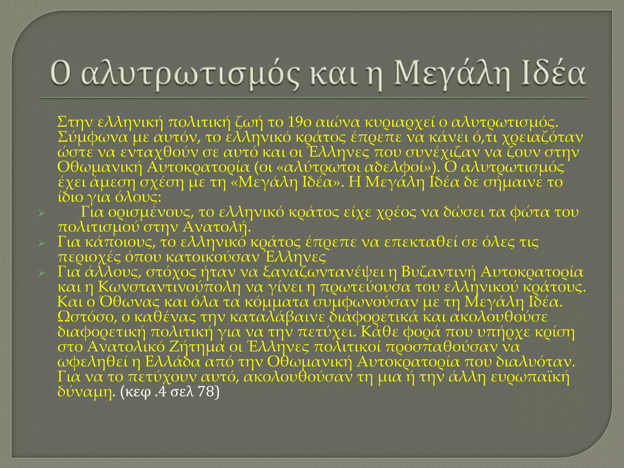 



Στην ελληνική πολιτική ζωή το 19ο αιώνα κυριαρχεί ο αλυτρωτισμός.
Σύμφωνα με αυτόν, το ελληνικό κράτος έπρεπε να κάνει ό,τι χρειαζόταν
ώστε να ενταχθούν σε αυτό και οι Έλληνες που συνέχιζαν να ζουν στην
Οθωμανική Αυτοκρατορία (οι «αλύτρωτοι αδελφοί»). Ο αλυτρωτισμός
έχει άμεση σχέση με τη «Μεγάλη Ιδέα». Η Μεγάλη Ιδέα δε σήμαινε το
ίδιο για όλους:
Για ορισμένους, το ελληνικό κράτος είχε χρέος να δώσει τα φώτα του
πολιτισμού στην Ανατολή.
Για κάποιους, το ελληνικό κράτος έπρεπε να επεκταθεί σε όλες τις
περιοχές όπου κατοικούσαν Έλληνες
Για άλλους, στόχος ήταν να ξαναζωντανέψει η Βυζαντινή Αυτοκρατορία
και η Κωνσταντινούπολη να γίνει η πρωτεύουσα του ελληνικού κράτους.
Και ο Όθωνας και όλα τα κόμματα συμφωνούσαν με τη Μεγάλη Ιδέα.
Ωστόσο, ο καθένας την καταλάβαινε διαφορετικά και ακολουθούσε
διαφορετική πολιτική για να την πετύχει. Κάθε φορά που υπήρχε κρίση
στο Ανατολικό Ζήτημα οι Έλληνες πολιτικοί προσπαθούσαν να
ωφεληθεί η Ελλάδα από την Οθωμανική Αυτοκρατορία που διαλυόταν.
Για να το πετύχουν αυτό, ακολουθούσαν τη μια ή την άλλη ευρωπαϊκή
δύναμη. (κεφ .4 ςελ 78)

 