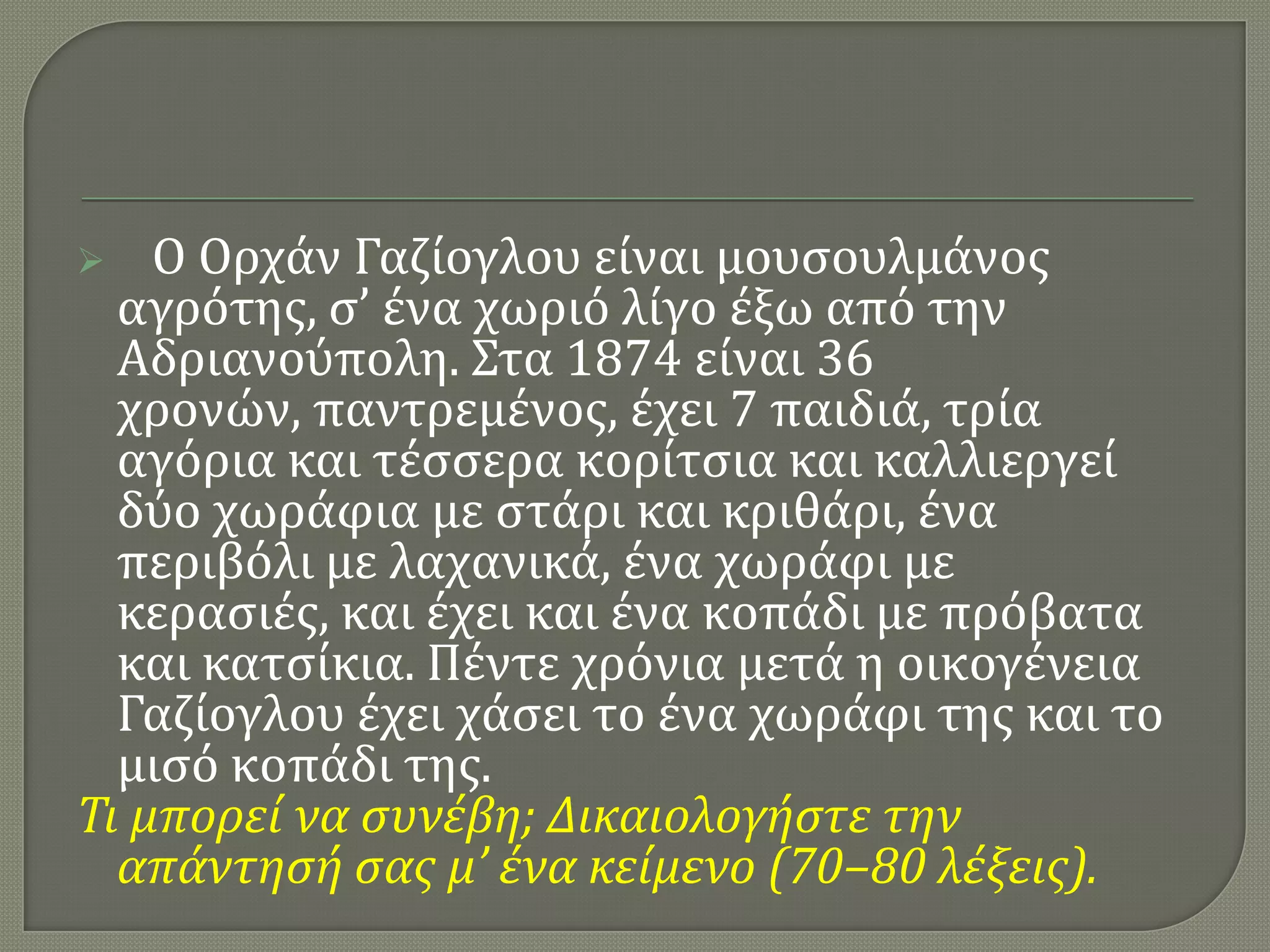 Ο Ορχάν Γαζίογλου είναι μουςουλμάνοσ
αγρότησ, ς’ ένα χωριό λίγο έξω από την
Αδριανούπολη. ΢τα 1874 είναι 36
χρονών, παντρεμένοσ, έχει 7 παιδιά, τρία
αγόρια και τέςςερα κορίτςια και καλλιεργεί
δύο χωράφια με ςτάρι και κριθάρι, ένα
περιβόλι με λαχανικά, ένα χωράφι με
κεραςιέσ, και έχει και ένα κοπάδι με πρόβατα
και κατςίκια. Πέντε χρόνια μετά η οικογένεια
Γαζίογλου έχει χάςει το ένα χωράφι τησ και το
μιςό κοπάδι τησ.
Τι μπορεί να ςυνέβη; Δικαιολογήςτε την
απάντηςή ςασ μ’ ένα κείμενο (70–80 λέξεισ).


 