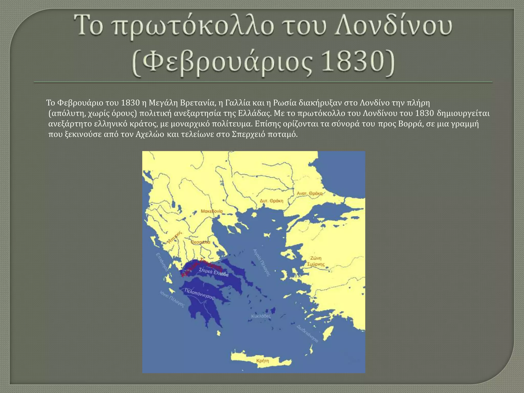 Σο Υεβρουάριο του 1830 η Μεγάλη Βρετανία, η Γαλλία και η Ρωςία διακήρυξαν ςτο Λονδίνο την πλήρη
(απόλυτη, χωρίσ όρουσ) πολιτική ανεξαρτηςία τησ Ελλάδασ. Με το πρωτόκολλο του Λονδίνου του 1830 δημιουργείται
ανεξάρτητο ελληνικό κράτοσ, με μοναρχικό πολίτευμα. Επίςησ ορίζονται τα ςύνορά του προσ Βορρά, ςε μια γραμμή
που ξεκινούςε από τον Αχελώο και τελείωνε ςτο ΢περχειό ποταμό.

 