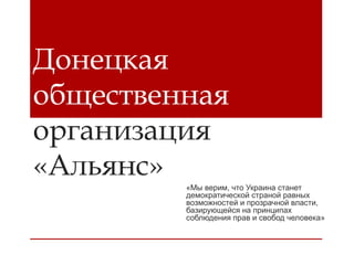 Донецкая
общественная
организация
«Альянс»

«Мы верим, что Украина станет
демократической страной равных
возможностей и прозрачной власти,
базирующейся на принципах
соблюдения прав и свобод человека»

 