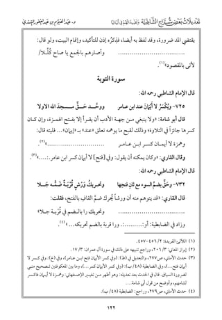 ‫ﹺ‬
‫ﻳﻘﺘﴤ اﳌﺪ ﴐﻭرة, ﻭﻗﺪ ﻟﻔﻆ ﺑﻪ أﻳﻀﺎ, ﻓﺬﻛﺮﻩ إذﻥ ﻟﻠﺘﺄﻛﻴﺪ, ﻭإﲤﺎﻡ اﻟﺒﻴﺖ, ﻭﻟﻮ ﻗﺎﻝ:‬
‫ﹸ‬
‫ﹸﱢ‬
‫ﻭآﺻﺎرﻫﻢ ﺑﺎﳉﻤﻊ ﻳﺎ ﺻﺎح ﻛﻠـﻼ/‬

‫..................................‬

‫ﻷﺗﻰ ﺑﺎﳌﻘﺼﻮد«)١(.‬

‫ﻗﺎﻝ اﻹﻣﺎﻡ اﻟﺸﺎﻃﺒﻲ رﲪﻪ اﷲ:‬

‫ﺳﻮرة اﻟﺘﻮﺑﺔ‬

‫٥٢٧− ﻭﻳﻜﴪ ﻻ ﹶﹾﹶأﻳﲈﻥ ﻋﻨﺪ اﺑﻦ ﻋـﺎﻣﺮ‬
‫ﹶ‬
‫ﹸ ﹾﹶﹸ‬

‫ﻭﻭﺣ ــﺪ ﺣ ــﻖ ﻣ ــﺴﺠﺪ اﷲ اﻻﻭﻻ‬
‫ﱠـ ﹶـ ﱞ ـ‬
‫ﹶ‬

‫ﻗﺎﻝ أﺑﻮ ﺷﺎﻣﺔ: »ﻭﻻ ﻳﻨﺒﻐﻲ ﻣـﻦ ﺟﻬـﺔ اﻷدب أﻥ ﻳﻘـﺮأ إﻻ ﺑﻔـﺘﺢ اﳍﻤـﺰة, ﻭإﻥ ﻛـﺎﻥ‬

‫ﹰ‬
‫ﻛﴪﻫﺎ ﺟﺎﺋﺰا ﰲ اﻟﺘﻼﻭة; ﻭذﻟﻚ ﻟﻘﺒﺢ ﻣﺎ ﻳﻮﳘﻪ ﺗﻌﻠﻖ »ﻋﻨﺪ« ﺑـ »إﻳﲈﻥ«... ﻓﻠﻴﺘﻪ ﻗﺎﻝ:‬
‫.............................«)٢(.‬

‫ﻭﳘﺰة ﻻ أﻳﻤـﺎﻥ ﻛﺴـﺮ اﺑـﻦ ﻋـﺎﻣـﺮ‬

‫ﻭﻗﺎﻝ اﻟﻘﺎرﻱ: »ﻭﻛﺎﻥ ﻳﻤﻜﻨﻪ أﻥ ﻳﻘﻮﻝ: ﻭﰲ ]ﻓﺘﺢ[ ﻻ أﻳﲈﻥ ﻛﴪ اﺑﻦ ﻋﺎﻣﺮ.:....«)٣(.‬
‫ﻗﺎﻝ اﻹﻣﺎﻡ اﻟﺸﺎﻃﺒﻲ رﲪﻪ اﷲ:‬

‫ﹺ ﹺ‬
‫٢٣٧− ﻭﺣﻖ ﺑﻀﻢ اﻟﺴﻮء ﻣﻊ ﺛﺎﻥ ﻓﺘﺤﻬﺎ‬
‫ﹶ ﱞ‬
‫ﱢ‬

‫ﻭﲢـﺮﻳﻚ ﻭرش ﻗﺮﹶﺑـﺔ ﺿﻤـﻪ ﺟــﻼ‬
‫ﹸ ﹶ ﹾ ﹴ ﹸﹾ ﹲ ﹶ ﱡ ﹶ‬

‫..................................‬

‫ﻭﲢﺮﻳﻚ را ﺑﺎﻟـﻀﻢ ﰲ ﻗﺮﺑـﺔ ﺟـﻼ«‬
‫ﹸﹾ‬

‫ﹺ‬
‫ﻗﺎﻝ اﻟﻘﺎرﻱ: »ﻗﺪ ﻳﺘﻮﻫﻢ ﻣﻨﻪ أﻥ ﻭرﺷﺎ ﳛﺮﻙ ﺿﻢ اﻟﻘﺎﻑ ﺑﺎﻟﻔﺘﺢ, ﻓﻘﻠﺖ:‬
‫ﹰ ﹸ‬
‫ﱠ‬
‫ﻭزاد ﰲ اﻟﻀﺎﺑﻄﻴﺔ: أﻭ:.........:. ﻭرا ﻗﺮﺑﺔ ﺑﺎﻟﻀﻢ ﲢﺮﻳﻜﻪ... « )٤(.‬

‫)١( اﻟﻶﻟﺊ اﻟﻔﺮﻳﺪة: ٢/٦٥٤−٧٥٤.‬

‫)٢( إﺑﺮاز اﳌﻌﺎﲏ: ٣/٦٠٢, ﻭراﺟﻊ ﺗﻨﺒﻴﻬﻪ ﻋﲆ ذﻟﻚ ﰲ ﺳﻮرة آﻝ ﻋﻤﺮاﻥ: ٣/٧١.‬

‫)٣( ﺣﺪث اﻷﻣﺎﲏ, ص٧٧٢, ﻭاﻟﺘﻌﺪﻳﻞ ﰲ )ط(: )ﻭﰲ ﻛﴪ اﻷﻳﲈﻥ ﻓﺘﺢ اﺑـﻦ ﻋـﺎﻣﺮ(, ﻭﰲ )خ(: ﻭﰲ ﻛـﴪ ﻻ‬

‫أﻳﲈﻥ ﻓﺘﺢ...(, ﻭﰲ اﻟﻀﺎﺑﻄﻴﺔ )٨٤/ب(: )ﻭﰲ ﻛﴪ اﻷﻳﲈﻥ ﻛﴪ...(, ﻭﻣﺎ ﺑﲔ اﳌﻌﻜﻮﻓﺘﲔ ﺗـﺼﺤﻴﺢ ﻣﻨـﻲ‬

‫ﻟﴬﻭرة اﻟﺴﻴﺎﻕ. ﻗﺎﻝ ﰲ اﳊﺪث ﺑﻌﺪ ﺗﻌﺪﻳﻠﻪ: ﻭﻫﻮ أﻇﻬﺮ ﻣـﻦ ﺗﻐﻴـﲑ اﻹﺻـﻔﻬﺎﲏ: ﻭﳘـﺰة ﻻ أﻳـﲈﻥ ﻓﺎﻛـﴪ‬
‫ﻟﺸﺎﻣﻬﻢ, ﻭأﻭﺿﺢ ﻣﻦ ﻗﻮﻝ أﰊ ﺷﺎﻣﺔ....‬

‫)٤( ﺣﺪث اﻷﻣﺎﲏ, ص٩٧٢, ﻭراﺟﻊ: اﻟﻀﺎﺑﻄﻴﺔ )٨٤/ب(.‬

‫٢٢١‬

 